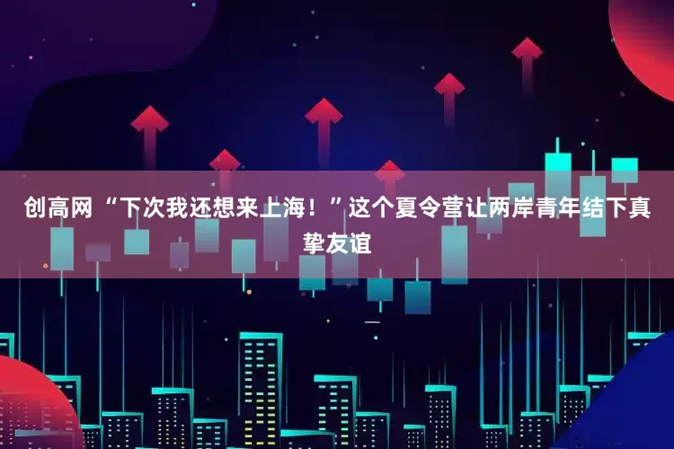 创高网 “下次我还想来上海！”这个夏令营让两岸青年结下真挚友谊