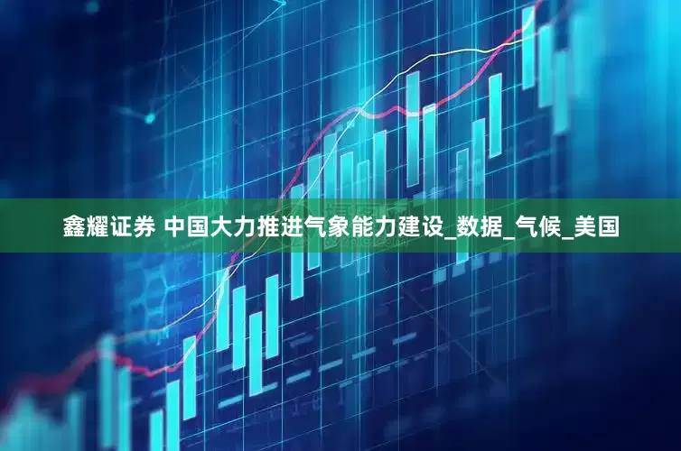 鑫耀证券 中国大力推进气象能力建设_数据_气候_美国