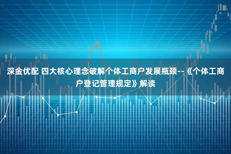 深金优配 四大核心理念破解个体工商户发展瓶颈--《个体工商户登记管理规定》解读