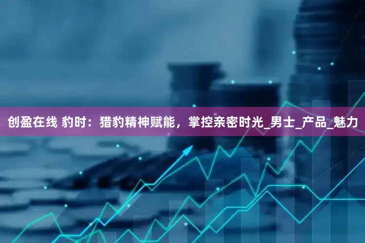 创盈在线 豹时：猎豹精神赋能，掌控亲密时光_男士_产品_魅力