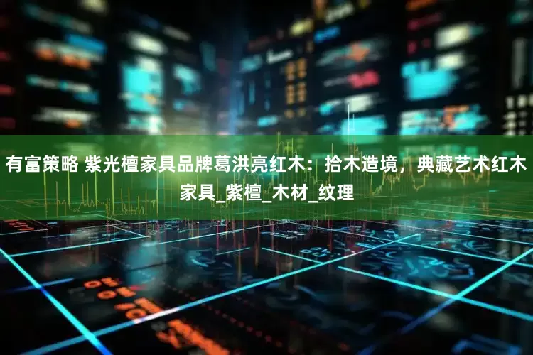 有富策略 紫光檀家具品牌葛洪亮红木：拾木造境，典藏艺术红木家具_紫檀_木材_纹理