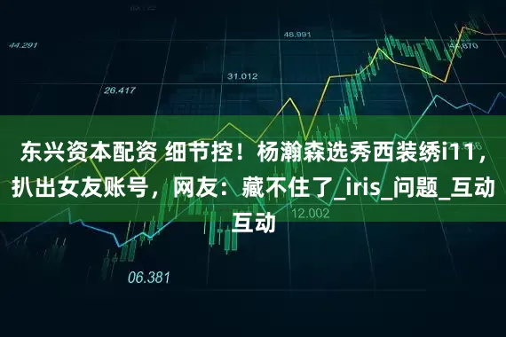 东兴资本配资 细节控！杨瀚森选秀西装绣i11，扒出女友账号，网友：藏不住了_iris_问题_互动