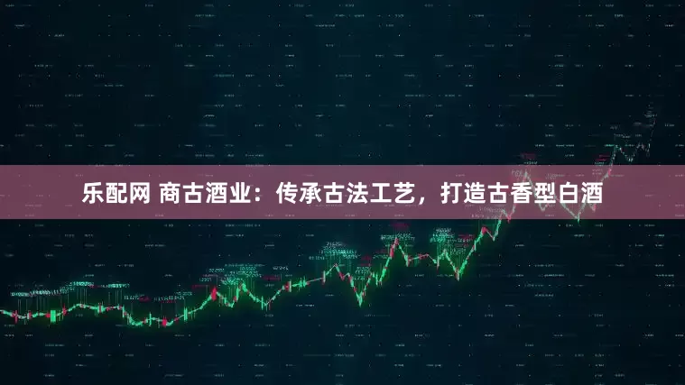乐配网 商古酒业：传承古法工艺，打造古香型白酒