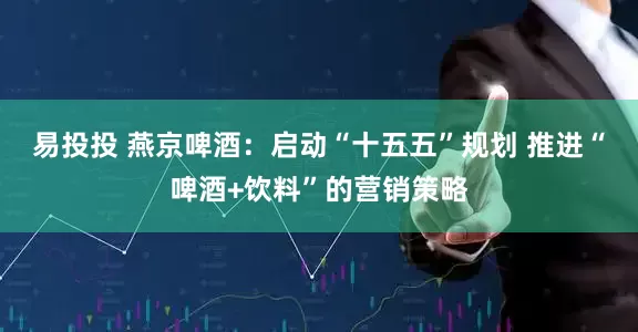 易投投 燕京啤酒：启动“十五五”规划 推进“啤酒+饮料”的营销策略