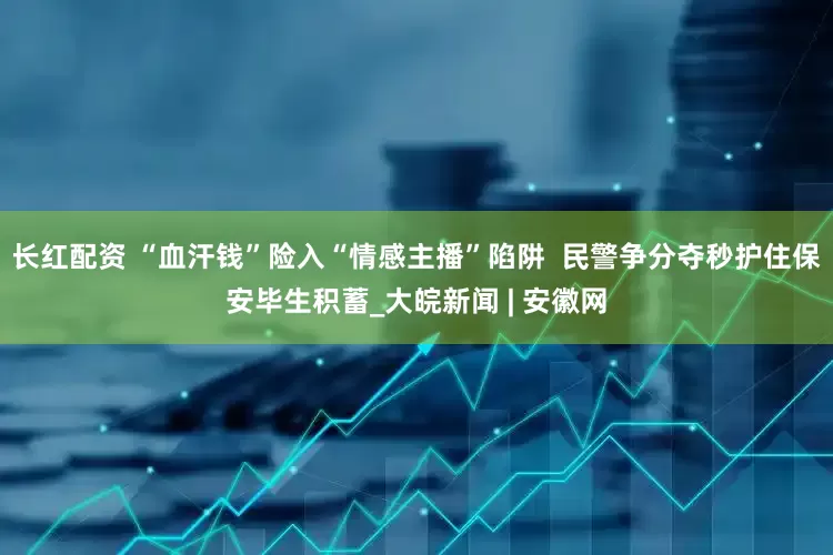 长红配资 “血汗钱”险入“情感主播”陷阱  民警争分夺秒护住保安毕生积蓄_大皖新闻 | 安徽网