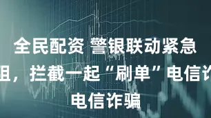 全民配资 警银联动紧急劝阻，拦截一起“刷单”电信诈骗