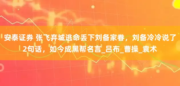 安泰证券 张飞弃城逃命丢下刘备家眷，刘备冷冷说了2句话，如今成黑帮名言_吕布_曹操_袁术