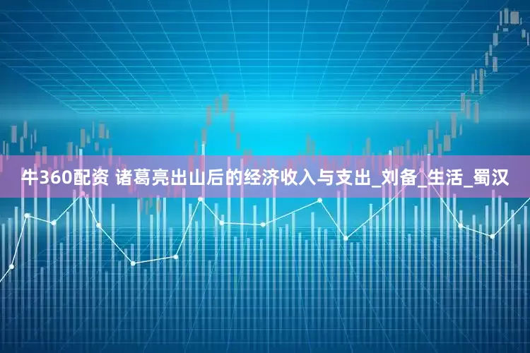 牛360配资 诸葛亮出山后的经济收入与支出_刘备_生活_蜀汉