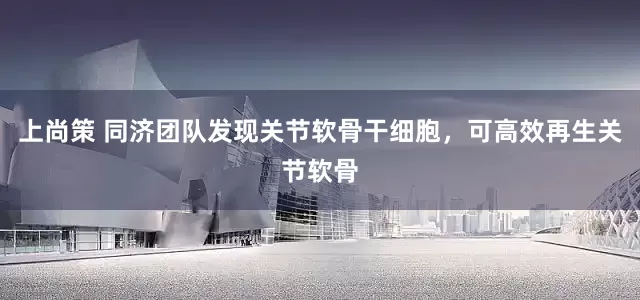 上尚策 同济团队发现关节软骨干细胞，可高效再生关节软骨