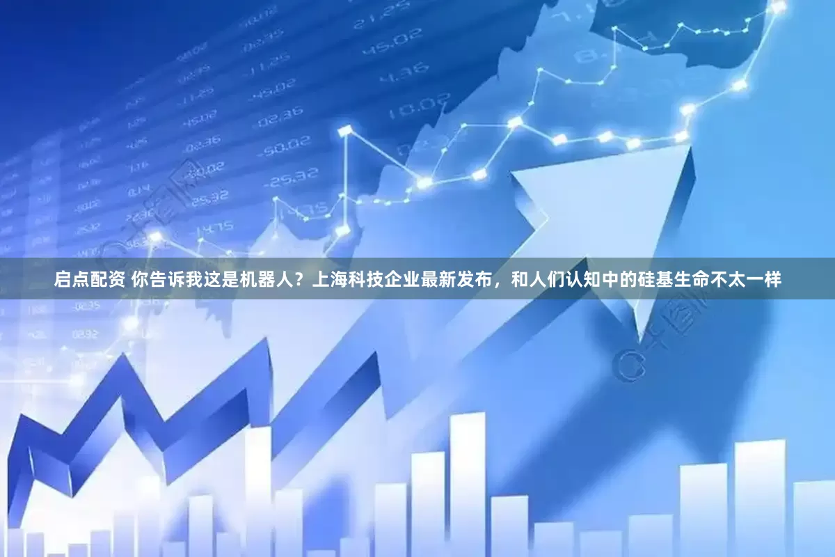 启点配资 你告诉我这是机器人？上海科技企业最新发布，和人们认知中的硅基生命不太一样