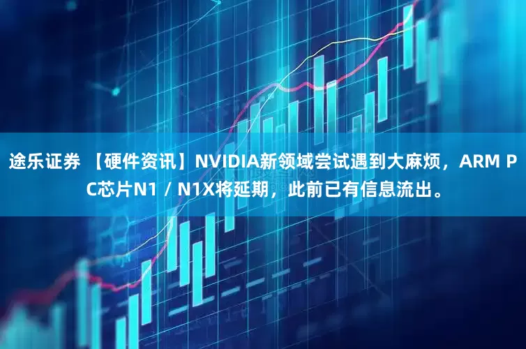 途乐证券 【硬件资讯】NVIDIA新领域尝试遇到大麻烦，ARM PC芯片N1 / N1X将延期，此前已有信息流出。