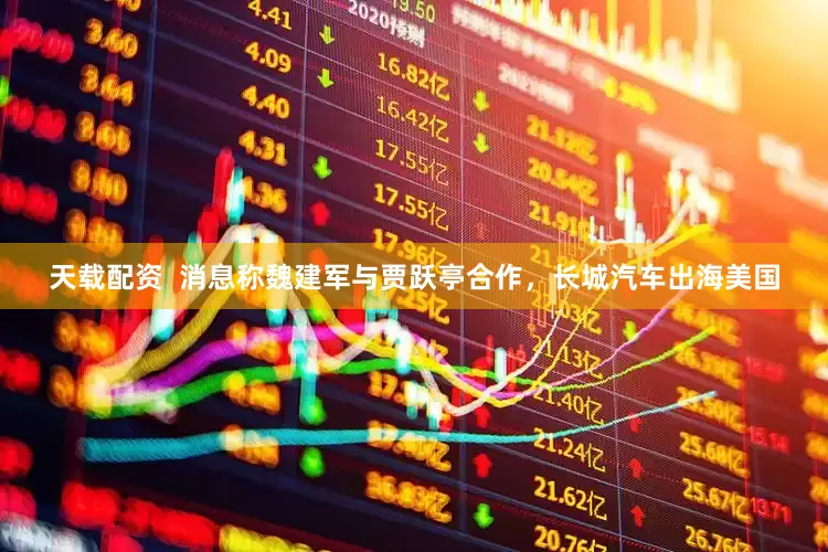 天载配资  消息称魏建军与贾跃亭合作，长城汽车出海美国