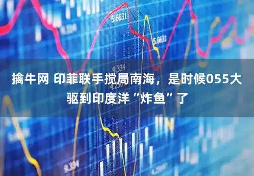 擒牛网 印菲联手搅局南海，是时候055大驱到印度洋“炸鱼”了