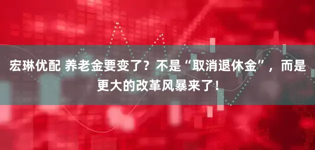 宏琳优配 养老金要变了？不是“取消退休金”，而是更大的改革风暴来了！