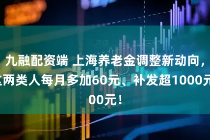 九融配资端 上海养老金调整新动向，这两类人每月多加60元、补发超1000元！