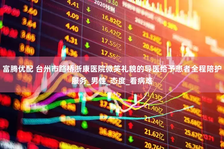 富腾优配 台州市路桥浙康医院微笑礼貌的导医给予患者全程陪护服务_男性_态度_看病难