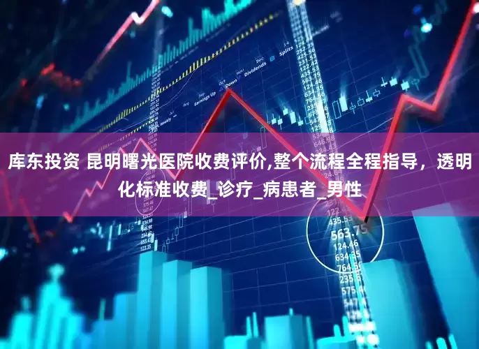 库东投资 昆明曙光医院收费评价,整个流程全程指导，透明化标准收费_诊疗_病患者_男性