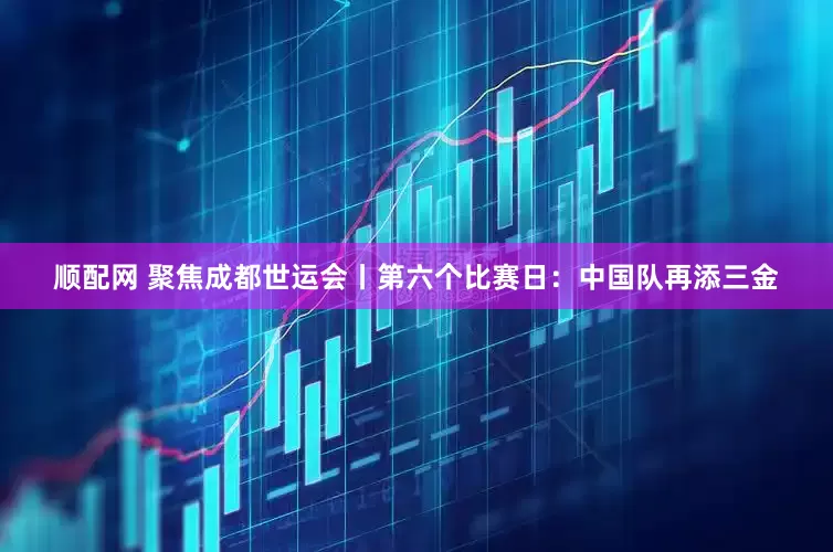 顺配网 聚焦成都世运会丨第六个比赛日：中国队再添三金