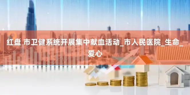 红盘 市卫健系统开展集中献血活动_市人民医院_生命_爱心