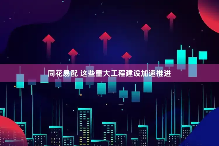 同花易配 这些重大工程建设加速推进