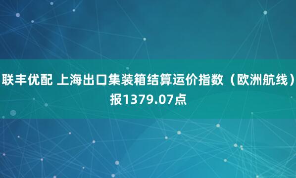 联丰优配 上海出口集装箱结算运价指数（欧洲航线）报1379.07点