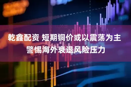 乾鑫配资 短期铜价或以震荡为主 警惕海外衰退风险压力