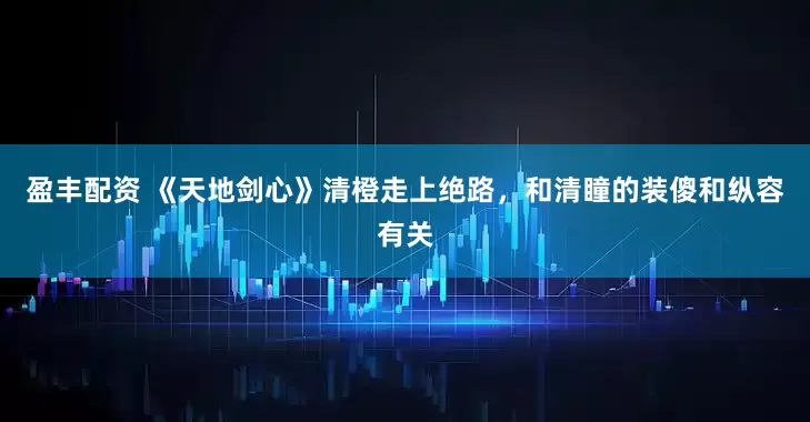 盈丰配资 《天地剑心》清橙走上绝路，和清瞳的装傻和纵容有关