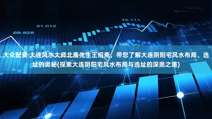 大众配资 大连风水大师北斋先生王绍斋，带您了解大连阴阳宅风水布局、选址的奥秘(探索大连阴阳宅风水布局与选址的深奥之道)