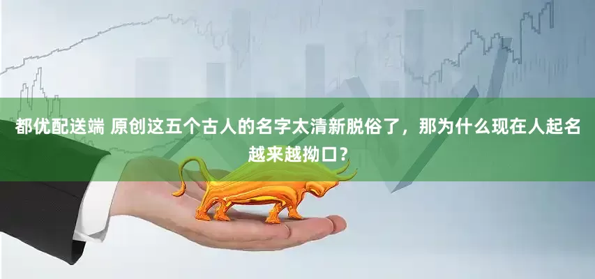 都优配送端 原创这五个古人的名字太清新脱俗了，那为什么现在人起名越来越拗口？