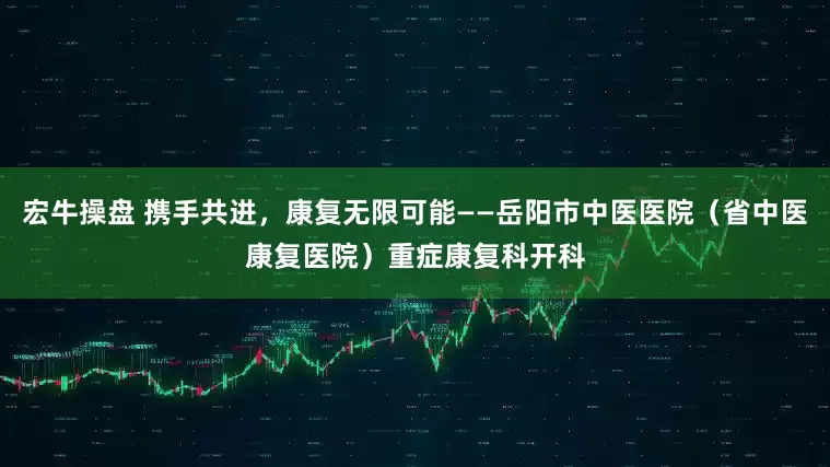 宏牛操盘 携手共进，康复无限可能——岳阳市中医医院（省中医康复医院）重症康复科开科