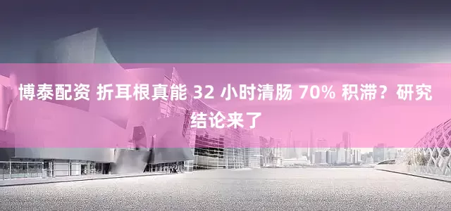 博泰配资 折耳根真能 32 小时清肠 70% 积滞？研究结论来了
