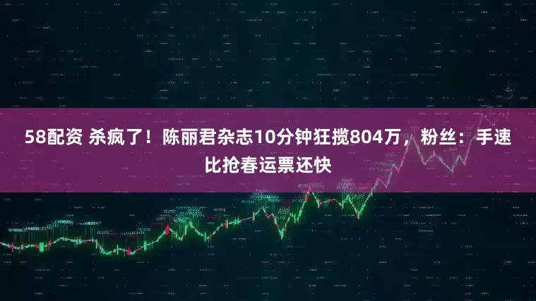 58配资 杀疯了！陈丽君杂志10分钟狂揽804万，粉丝：手速比抢春运票还快