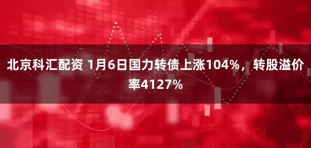 北京科汇配资 1月6日国力转债上涨104%，转股溢价率4127%