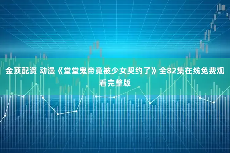 金顶配资 动漫《堂堂鬼帝竟被少女契约了》全82集在线免费观看完整版