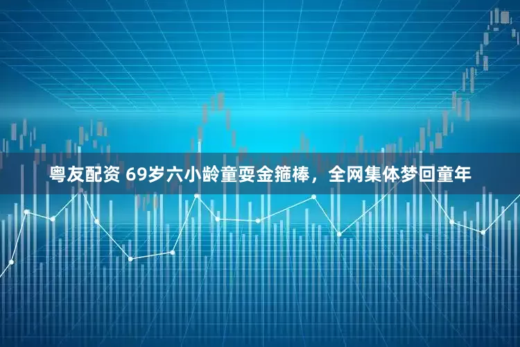 粤友配资 69岁六小龄童耍金箍棒，全网集体梦回童年