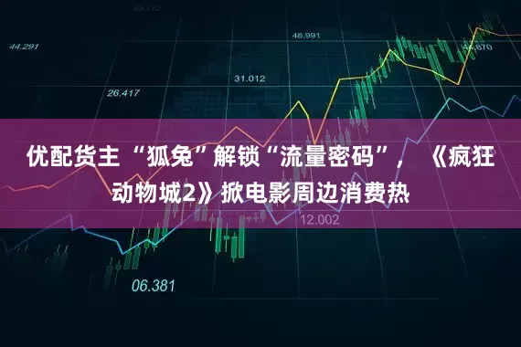 优配货主 “狐兔”解锁“流量密码”， 《疯狂动物城2》掀电影周边消费热