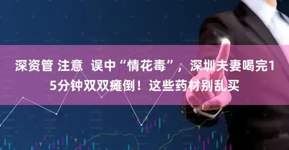 深资管 注意  误中“情花毒”，深圳夫妻喝完15分钟双双瘫倒！这些药材别乱买
