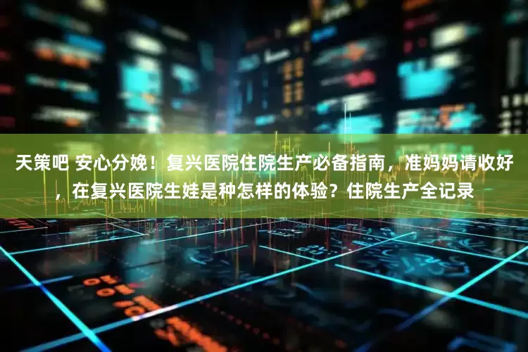 天策吧 安心分娩！复兴医院住院生产必备指南，准妈妈请收好，在复兴医院生娃是种怎样的体验？住院生产全记录
