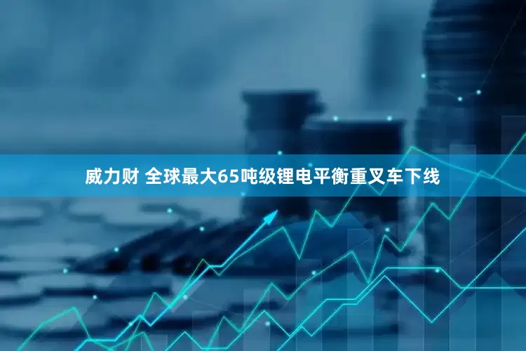 威力财 全球最大65吨级锂电平衡重叉车下线