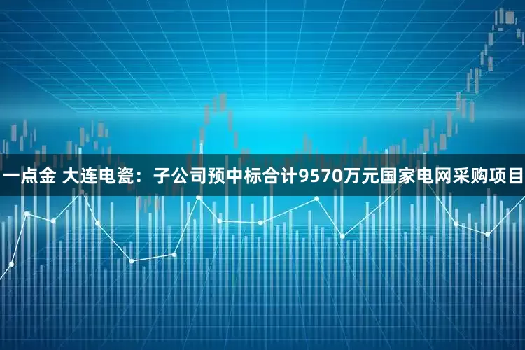 一点金 大连电瓷：子公司预中标合计9570万元国家电网采购项目