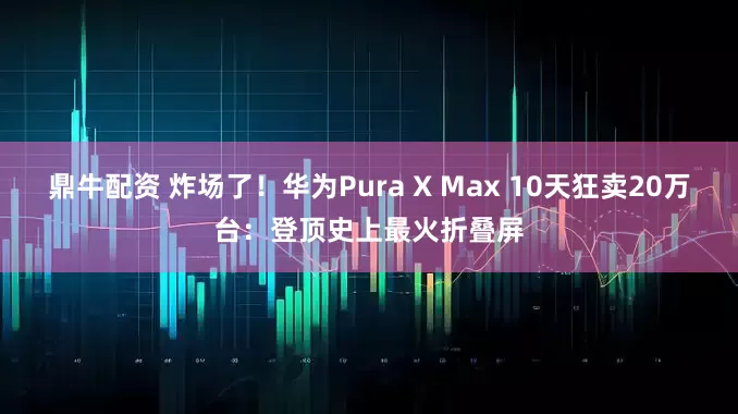 鼎牛配资 炸场了！华为Pura X Max 10天狂卖20万台：登顶史上最火折叠屏