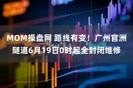 MOM操盘网 路线有变！广州官洲隧道6月19日0时起全封闭维修