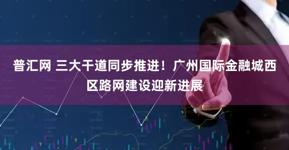 普汇网 三大干道同步推进！广州国际金融城西区路网建设迎新进展