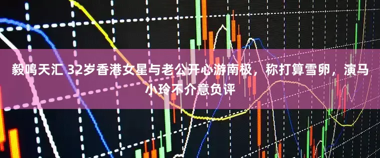毅鸣天汇 32岁香港女星与老公开心游南极，称打算雪卵，演马小玲不介意负评