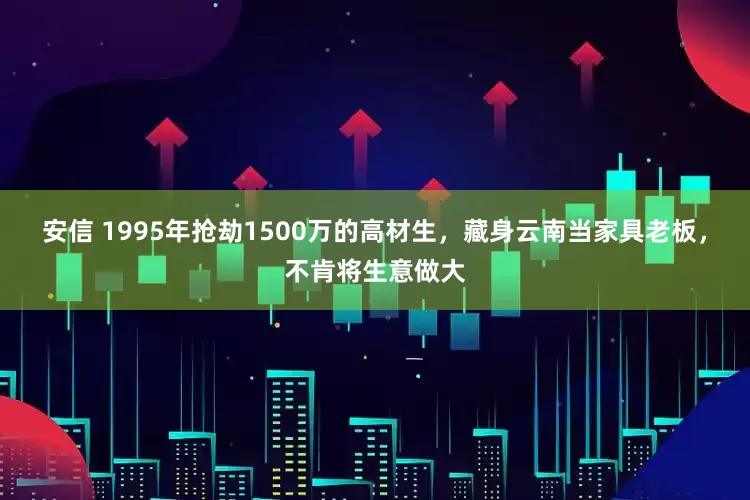 安信 1995年抢劫1500万的高材生，藏身云南当家具老板，不肯将生意做大